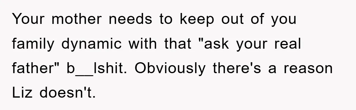 Your mother needs to keep out of you family dynamic with that "ask your real father" b__lshit. Obviously there's a reason Liz doesn't.