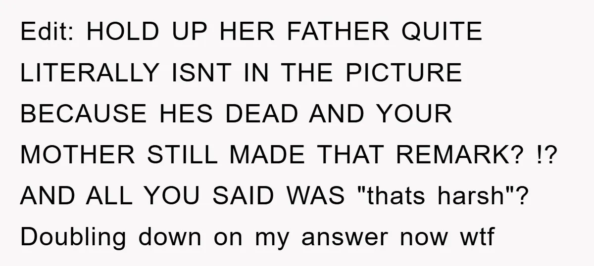 Edit: HOLD UP HER FATHER QUITE LITERALLY ISNT IN THE PICTURE BECAUSE HES DEAD AND YOUR MOTHER STILL MADE THAT REMARK? !? AND ALL YOU SAID WAS "thats harsh"? Doubling...