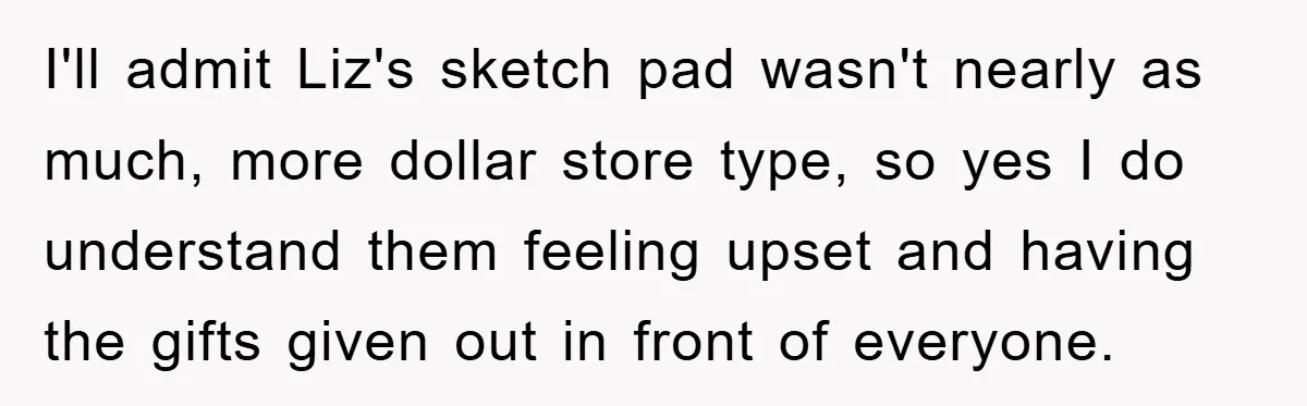 I'll admit Liz's sketch pad wasn't nearly as much, more dollar store type, so yes I do understand them feeling upset and having the gifts given out in front of...
