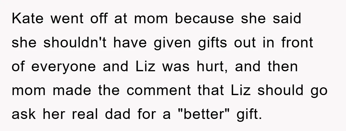 Kate went off at mom because she said she shouldn't have given gifts out in front of everyone and Liz was hurt, and then mom made the comment that Liz...