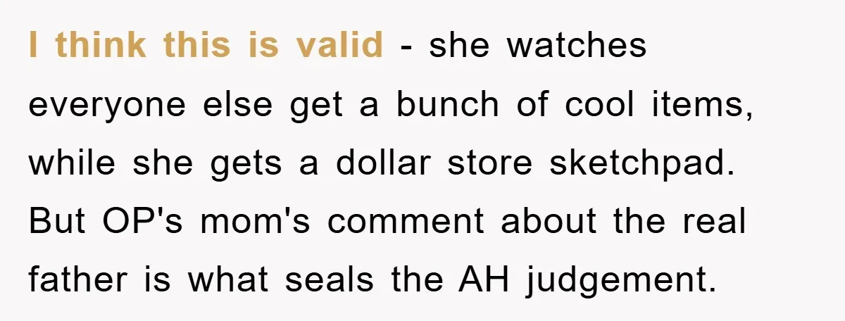 I think this is valid - she watches everyone else get a bunch of cool items, while she gets a dollar store sketchpad. But OP's mom's comment about the real...