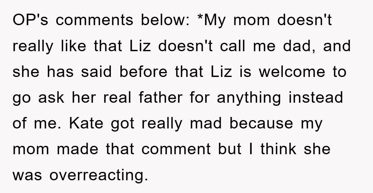 OP's comments below: *My mom doesn't really like that Liz doesn't call me dad, and she has said before that Liz is welcome to go ask her real father for...