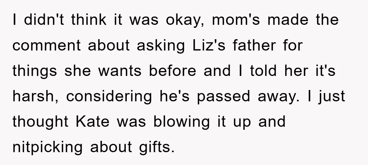 I didn't think it was okay, mom's made the comment about asking Liz's father for things she wants before and I told her it's harsh, considering he's passed away. I...