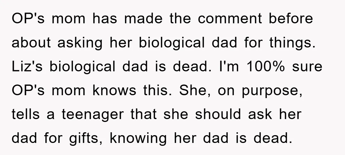 OP's mom has made the comment before about asking her biological dad for things. Liz's biological dad is dead. I'm 100% sure OP's mom knows this. She, on purpose, tells...