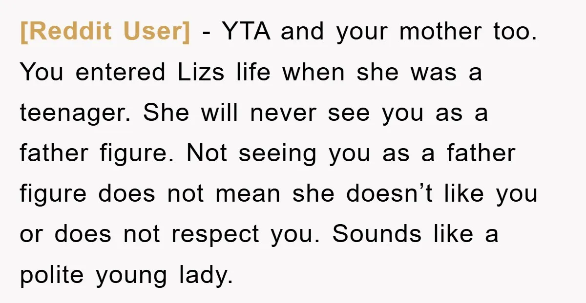 [Reddit User] − YTA and your mother too. You entered Lizs life when she was a teenager. She will never see you as a father figure. Not seeing you as...