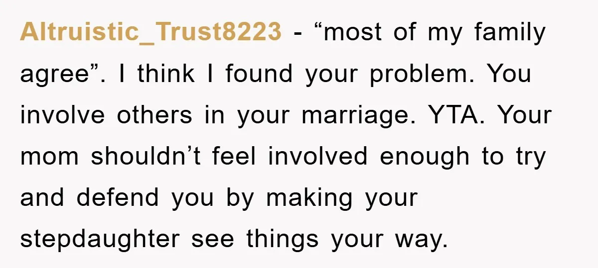 Altruistic_Trust8223 − “most of my family agree”. I think I found your problem. You involve others in your marriage. YTA. Your mom shouldn’t feel involved enough to try and defend...