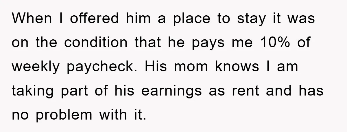 When I offered him a place to stay it was on the condition that he pays me 10% of weekly paycheck. His mom knows I am taking part of his...