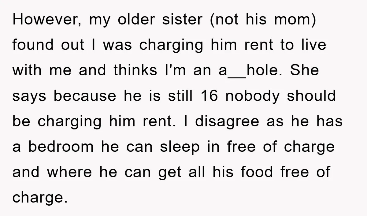 However, my older sister (not his mom) found out I was charging him rent to live with me and thinks I'm an a__hole. She says because he is still 16...