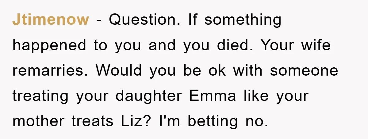 Jtimenow − Question. If something happened to you and you died. Your wife remarries. Would you be ok with someone treating your daughter Emma like your mother treats Liz? I'm...
