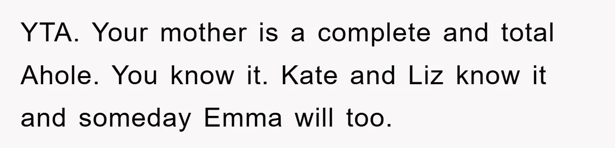 YTA. Your mother is a complete and total Ahole. You know it. Kate and Liz know it and someday Emma will too.