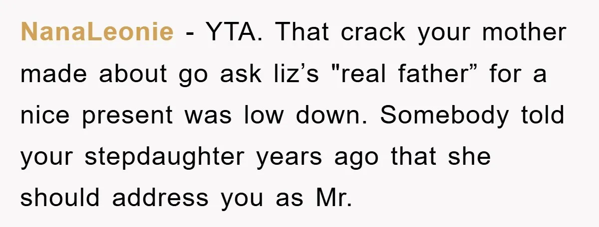 NanaLeonie − YTA. That crack your mother made about go ask liz’s "real father” for a nice present was low down. Somebody told your stepdaughter years ago that she should...