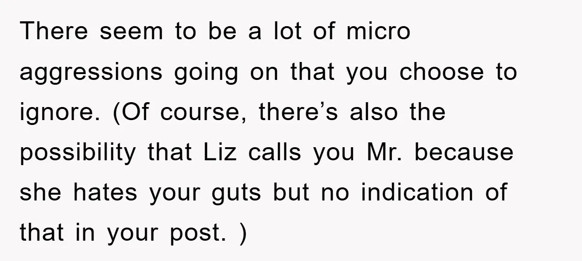 There seem to be a lot of micro aggressions going on that you choose to ignore. (Of course, there’s also the possibility that Liz calls you Mr. because she hates...