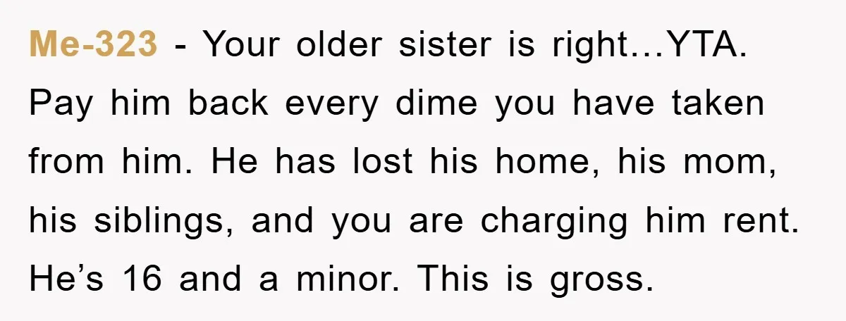 Me-323 − Your older sister is right…YTA. Pay him back every dime you have taken from him. He has lost his home, his mom, his siblings, and you are charging...