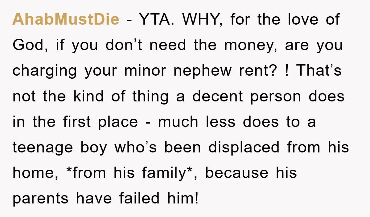 AhabMustDie − YTA. WHY, for the love of God, if you don’t need the money, are you charging your minor nephew rent? ! That’s not the kind of thing a...