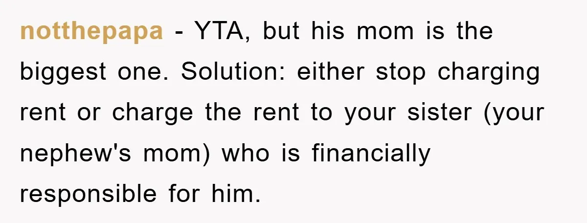 notthepapa − YTA, but his mom is the biggest one. Solution: either stop charging rent or charge the rent to your sister (your nephew's mom) who is financially responsible for...
