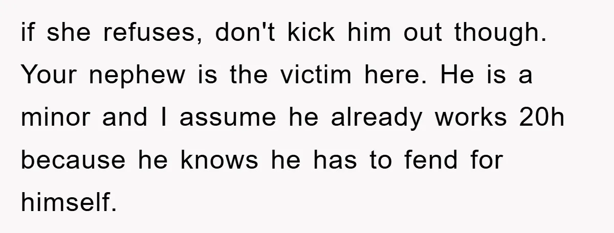 if she refuses, don't kick him out though. Your nephew is the victim here. He is a minor and I assume he already works 20h because he knows he has...