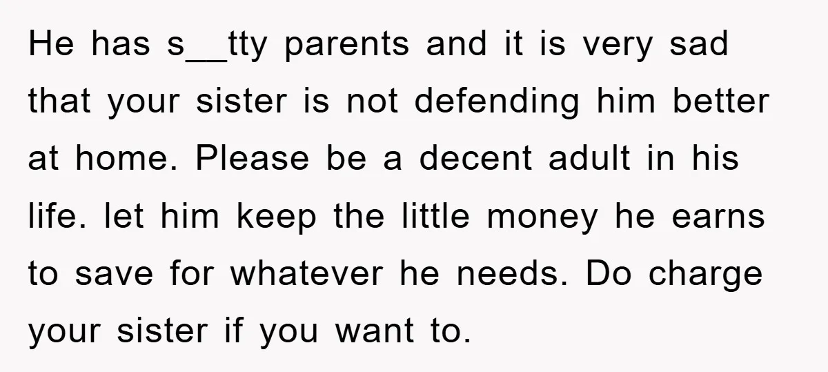 He has s__tty parents and it is very sad that your sister is not defending him better at home. Please be a decent adult in his life. let him keep...