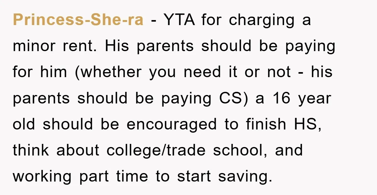 Princess-She-ra − YTA for charging a minor rent. His parents should be paying for him (whether you need it or not - his parents should be paying CS) a 16...