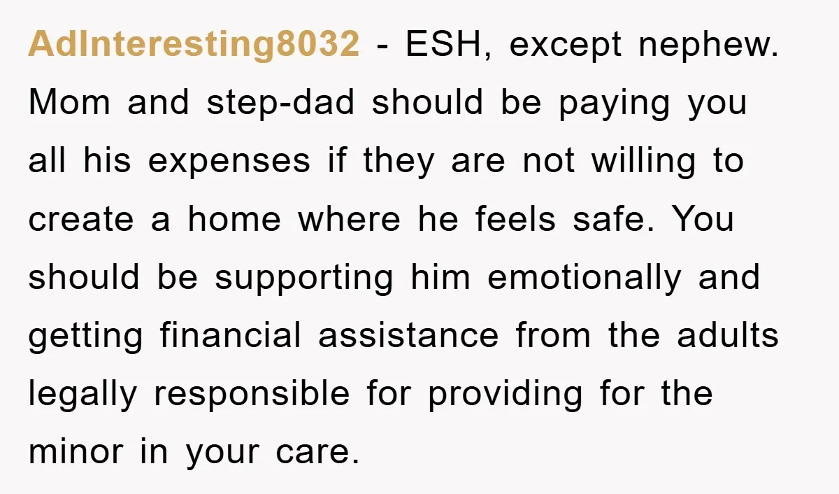 AdInteresting8032 − ESH, except nephew. Mom and step-dad should be paying you all his expenses if they are not willing to create a home where he feels safe. You should...