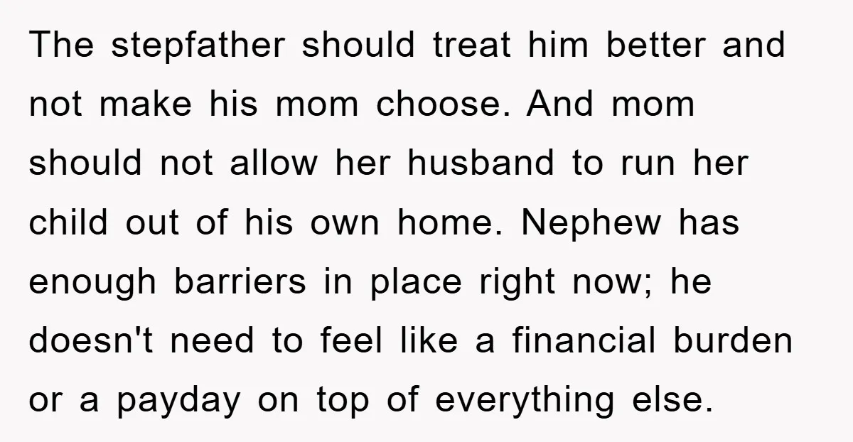 The stepfather should treat him better and not make his mom choose. And mom should not allow her husband to run her child out of his own home. Nephew has...