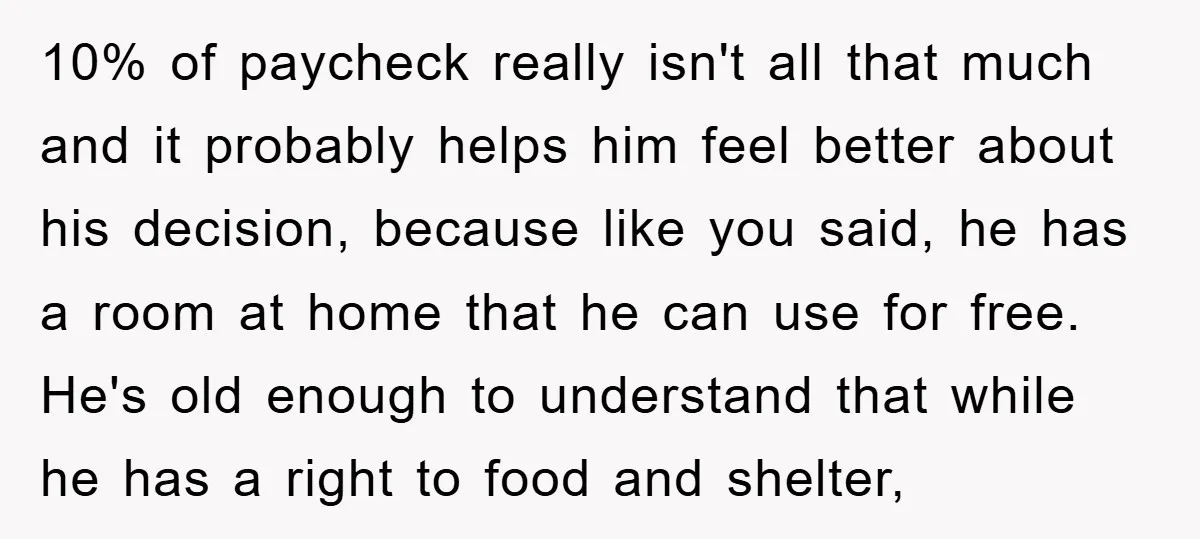10% of paycheck really isn't all that much and it probably helps him feel better about his decision, because like you said, he has a room at home that he...