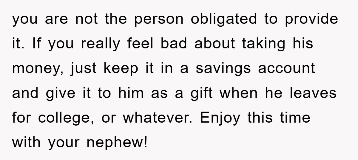 you are not the person obligated to provide it. If you really feel bad about taking his money, just keep it in a savings account and give it to him...