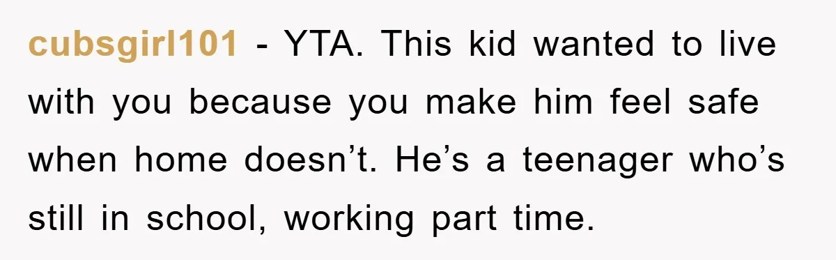 cubsgirl101 − YTA. This kid wanted to live with you because you make him feel safe when home doesn’t. He’s a teenager who’s still in school, working part time.