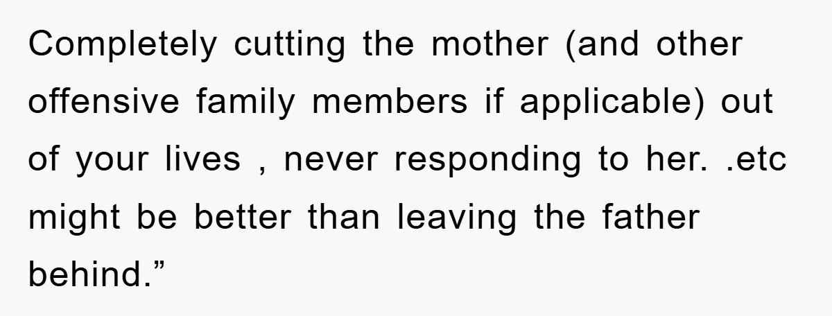 Completely cutting the mother (and other offensive family members if applicable) out of your lives , never responding to her. .etc might be better than leaving the father behind.”