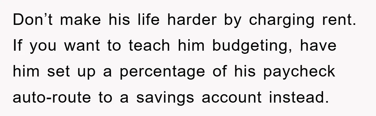 Don’t make his life harder by charging rent. If you want to teach him budgeting, have him set up a percentage of his paycheck auto-route to a savings account instead.