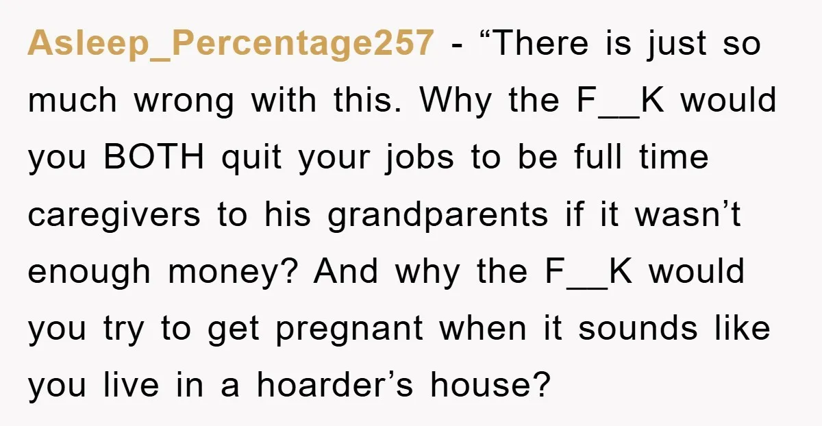 Asleep_Percentage257 - “There is just so much wrong with this. Why the F__K would you BOTH quit your jobs to be full time caregivers to his grandparents if it wasn’t...