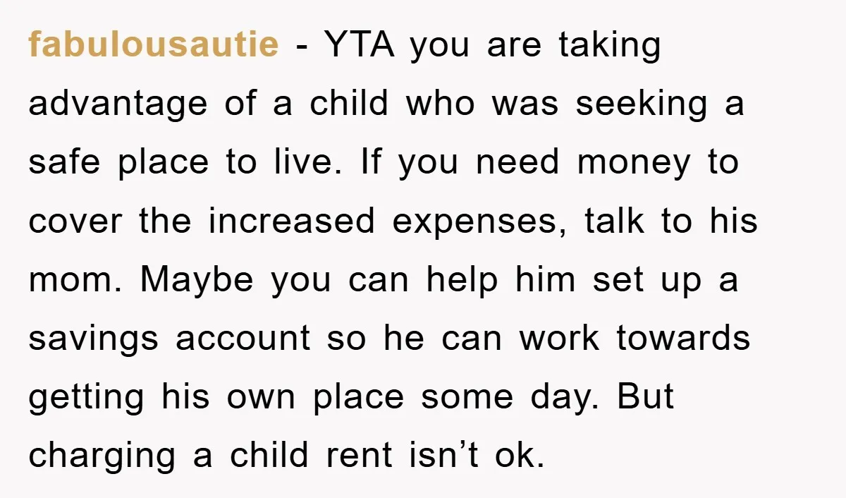 fabulousautie − YTA you are taking advantage of a child who was seeking a safe place to live. If you need money to cover the increased expenses, talk to his...