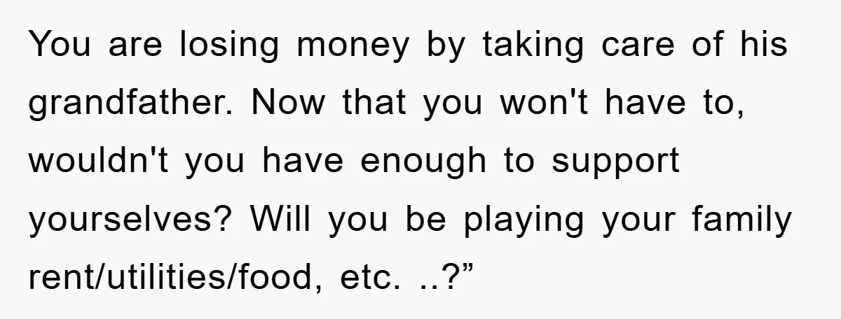 You are losing money by taking care of his grandfather. Now that you won't have to, wouldn't you have enough to support yourselves? Will you be playing your family rent/utilities/food,...