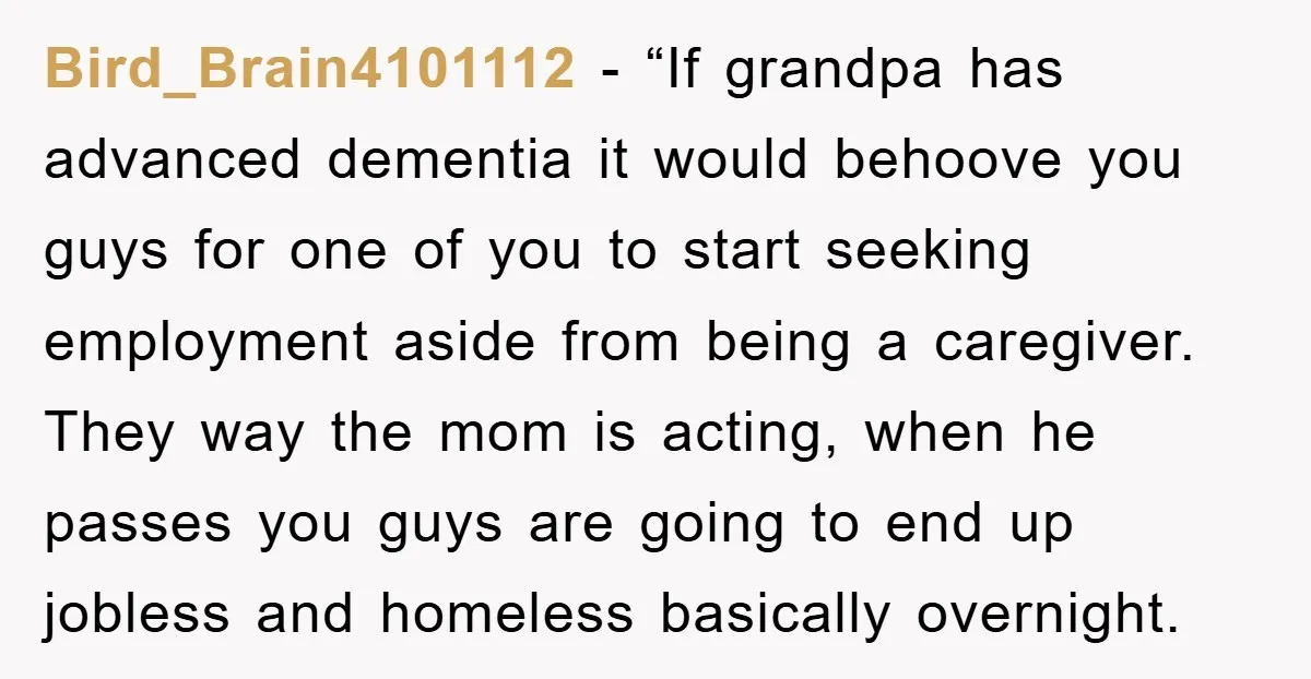 Bird_Brain4101112 - “If grandpa has advanced dementia it would behoove you guys for one of you to start seeking employment aside from being a caregiver. They way the mom is...