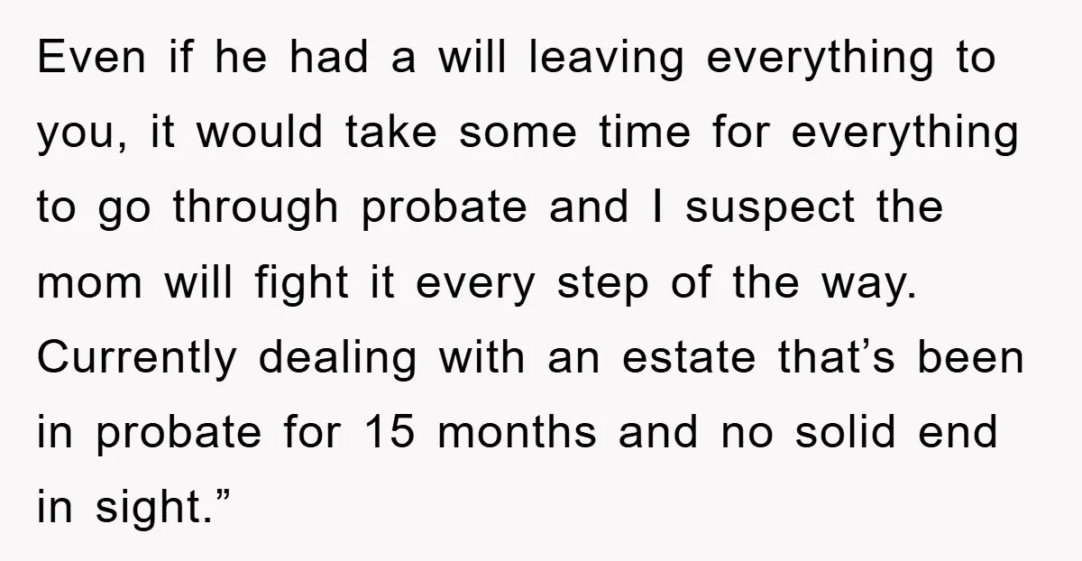Even if he had a will leaving everything to you, it would take some time for everything to go through probate and I suspect the mom will fight it every...