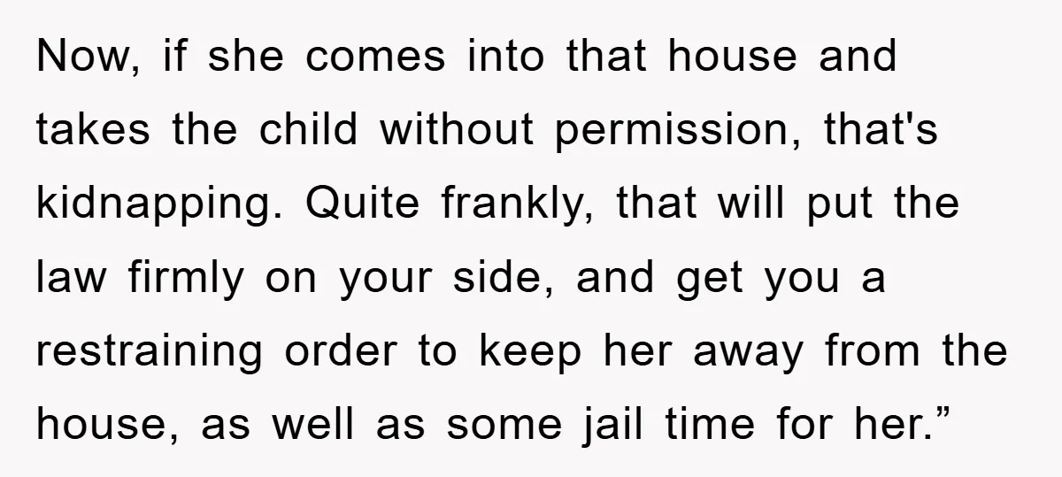 Now, if she comes into that house and takes the child without permission, that's kidnapping. Quite frankly, that will put the law firmly on your side, and get you a...
