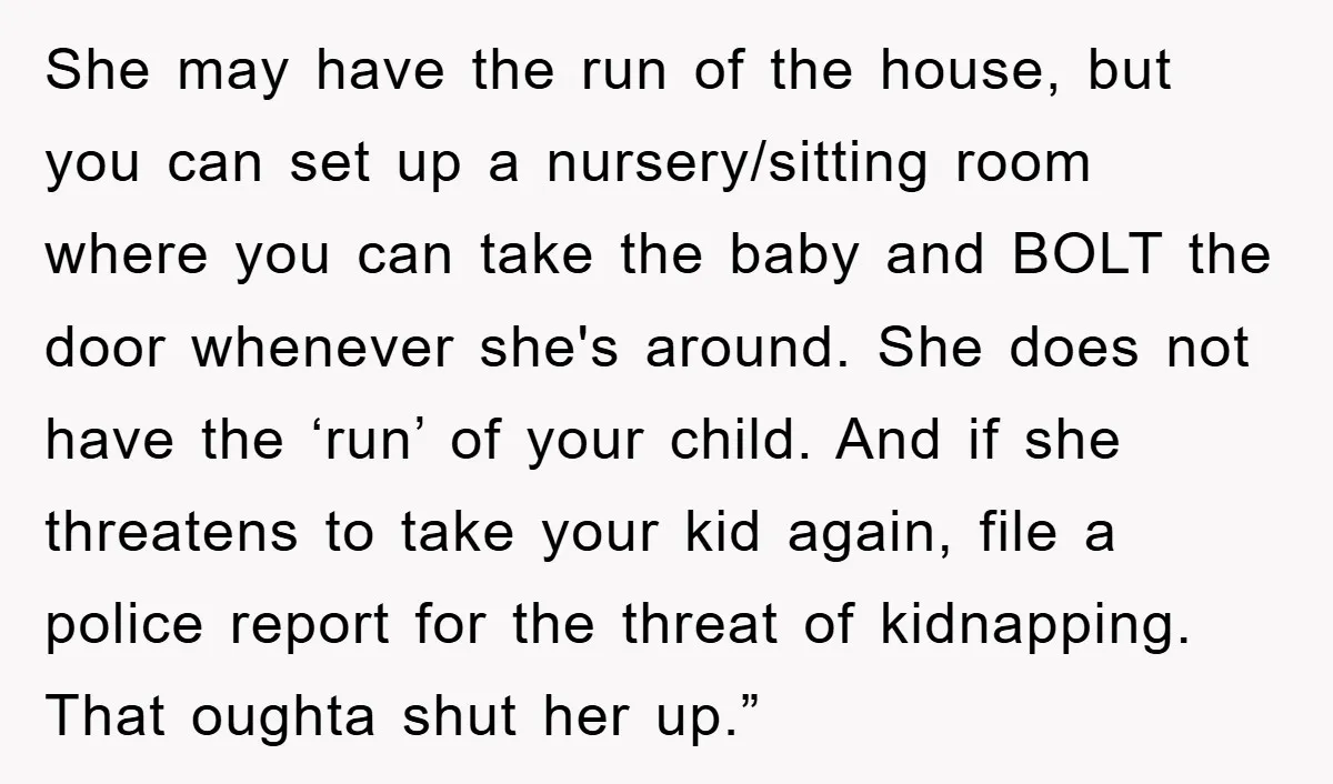 She may have the run of the house, but you can set up a nursery/sitting room where you can take the baby and BOLT the door whenever she's around. She...
