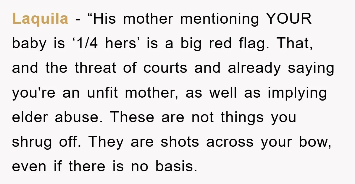 Laquila - “His mother mentioning YOUR baby is ‘1/4 hers’ is a big red flag. That, and the threat of courts and already saying you're an unfit mother, as well...