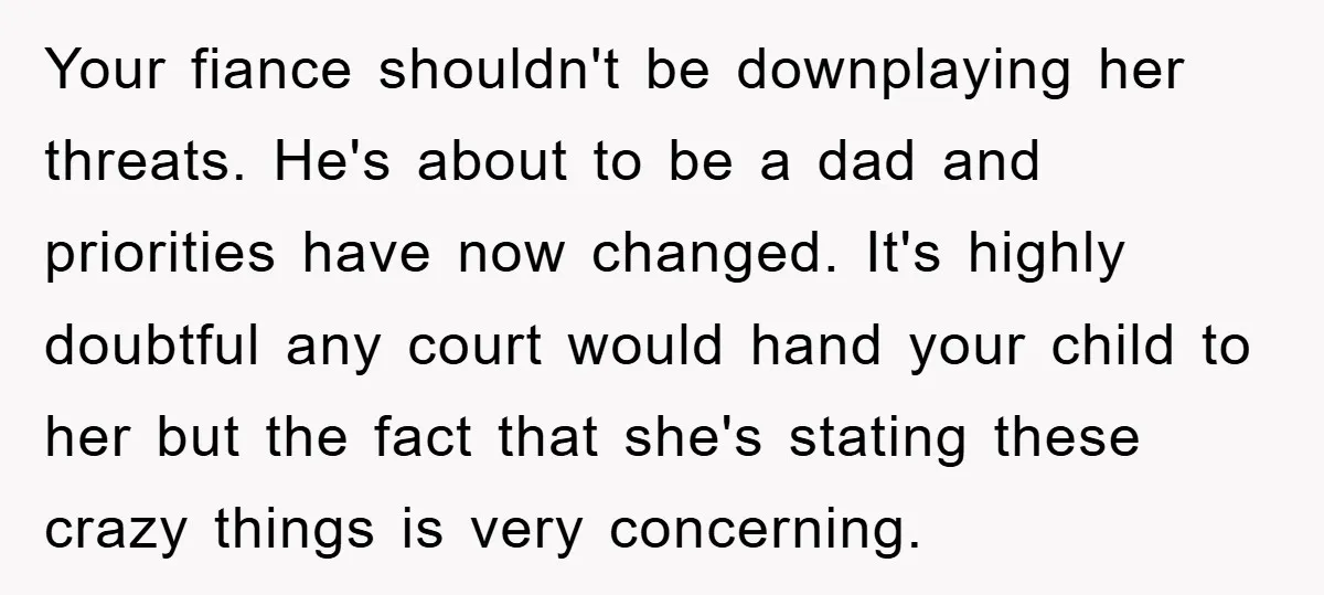 Your fiance shouldn't be downplaying her threats. He's about to be a dad and priorities have now changed. It's highly doubtful any court would hand your child to her but...