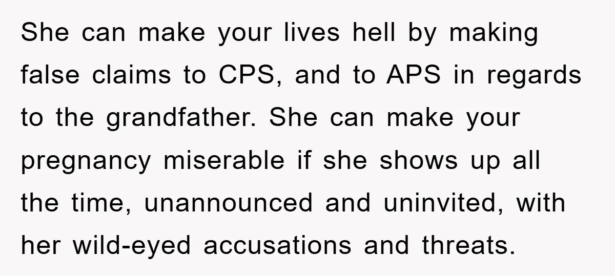 She can make your lives hell by making false claims to CPS, and to APS in regards to the grandfather. She can make your pregnancy miserable if she shows up...