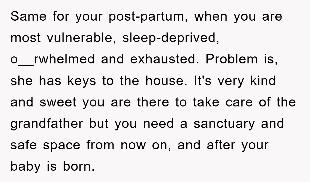 Same for your post-partum, when you are most vulnerable, sleep-deprived, o__rwhelmed and exhausted. Problem is, she has keys to the house. It's very kind and sweet you are there to...