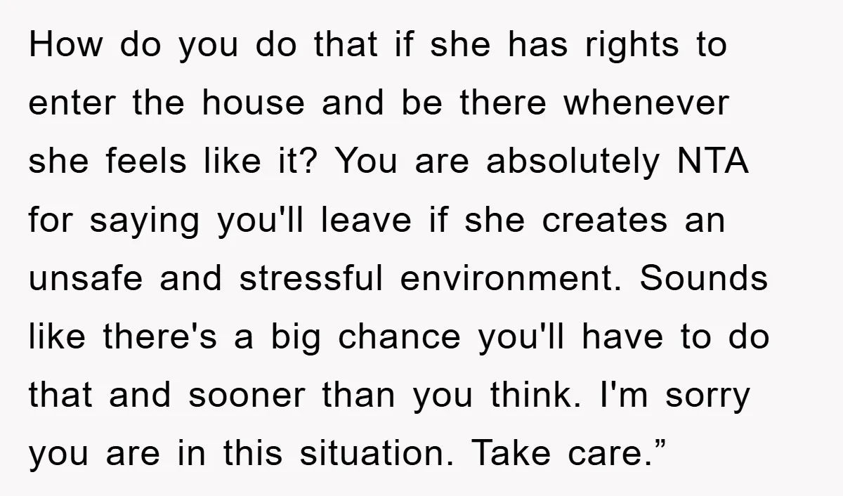 How do you do that if she has rights to enter the house and be there whenever she feels like it? You are absolutely NTA for saying you'll leave if...