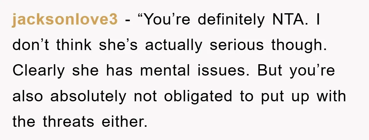 jacksonlove3 - “You’re definitely NTA. I don’t think she’s actually serious though. Clearly she has mental issues. But you’re also absolutely not obligated to put up with the threats either.