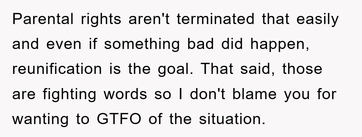 Parental rights aren't terminated that easily and even if something bad did happen, reunification is the goal. That said, those are fighting words so I don't blame you for wanting...
