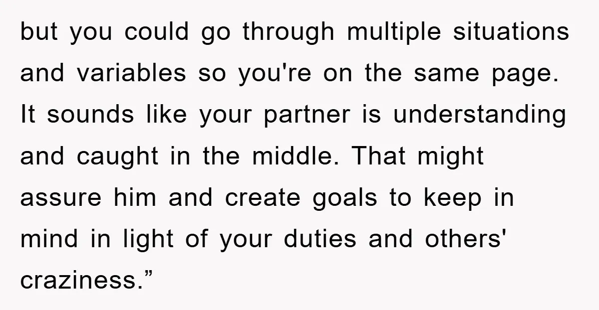 but you could go through multiple situations and variables so you're on the same page. It sounds like your partner is understanding and caught in the middle. That might assure...