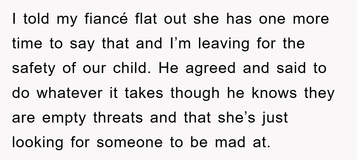 I told my fiancé flat out she has one more time to say that and I’m leaving for the safety of our child. He agreed and said to do whatever...