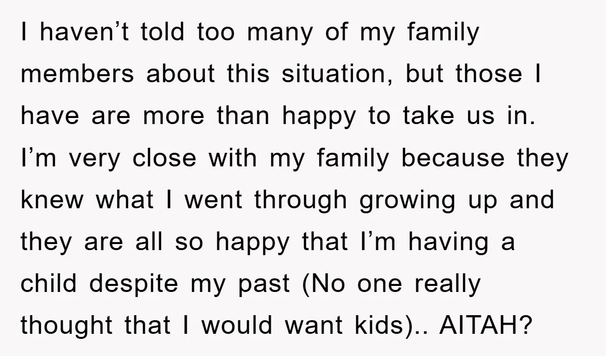I haven’t told too many of my family members about this situation, but those I have are more than happy to take us in. I’m very close with my family...
