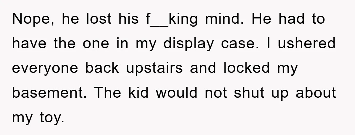 Nope, he lost his f__king mind. He had to have the one in my display case. I ushered everyone back upstairs and locked my basement. The kid would not shut...