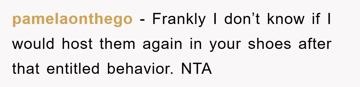 pamelaonthego − Frankly I don’t know if I would host them again in your shoes after that entitled behavior. NTA