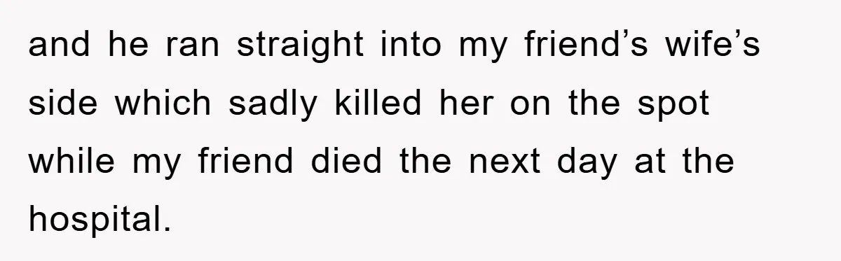 and he ran straight into my friend’s wife’s side which sadly killed her on the spot while my friend died the next day at the hospital.