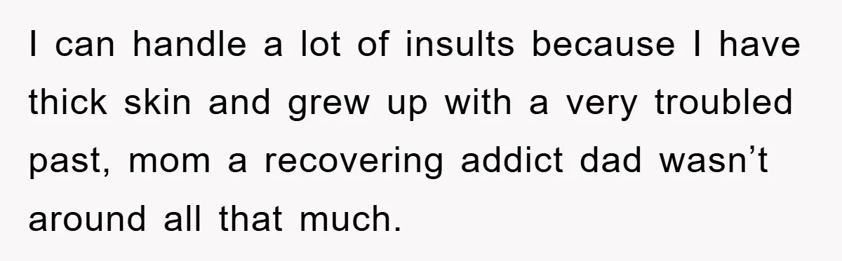 I can handle a lot of insults because I have thick skin and grew up with a very troubled past, mom a recovering addict dad wasn’t around all that much.